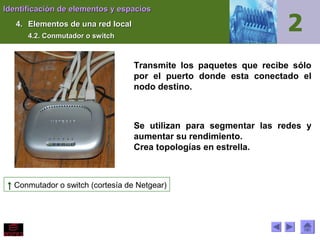 Identificación de elementos y espacios
4. Elementos de una red local
4.2. Conmutador o switch

Transmite los paquetes que recibe sólo
por el puerto donde esta conectado el
nodo destino.

Se utilizan para segmentar las redes y
aumentar su rendimiento.
Crea topologías en estrella.

↑ Conmutador o switch (cortesía de Netgear)

 