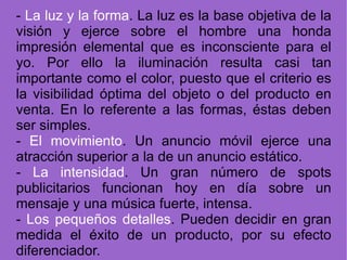 -  La luz y la forma . La luz es la base objetiva de la visión y ejerce sobre el hombre una honda impresión elemental que es inconsciente para el yo. Por ello la iluminación resulta casi tan importante como el color, puesto que el criterio es la visibilidad óptima del objeto o del producto en venta. En lo referente a las formas, éstas deben ser simples. -  El movimiento . Un anuncio móvil ejerce una atracción superior a la de un anuncio estático. -  La intensidad . Un gran número de spots publicitarios funcionan hoy en día sobre un mensaje y una música fuerte, intensa.  -  Los pequeños detalles . Pueden decidir en gran medida el éxito de un producto, por su efecto diferenciador. 