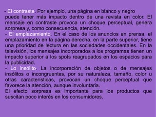 puede tener más impacto dentro de una revista en color. El mensaje en contraste provoca un choque perceptual, genera sorpresa y, como consecuencia, atención. -  El emplazamiento . En el caso de los anuncios en prensa, el emplazamiento en la página derecha, en la parte superior, tiene una prioridad de lectura en las sociedades occidentales. En la televisión, los mensajes incorporados a los programas tienen un impacto superior a los spots reagrupados en los espacios para la publicidad. -  Lo insólito . La incorporación de objetos o de mensajes insólitos o incongruentes, por su naturaleza, tamaño, color u otras características, provocan un choque perceptual que favorece la atención, aunque involuntaria. El efecto sorpresa es importante para los productos que suscitan poco interés en los consumidores. -  El contraste . Por ejemplo, una página en blanco y negro 