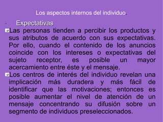 Los aspectos internos del individuo . · Expectativas   Las personas tienden a percibir los productos y sus atributos de acuerdo con sus expectativas. Por ello, cuando el contenido de los anuncios coincide con los intereses o expectativas del sujeto receptor, es posible un mayor acercamiento entre éste y el mensaje. Los centros de interés del individuo revelan una implicación más duradera y más fácil de identificar que las motivaciones; entonces es posible aumentar el nivel de atención de un mensaje concentrando su difusión sobre un segmento de individuos preseleccionados. 