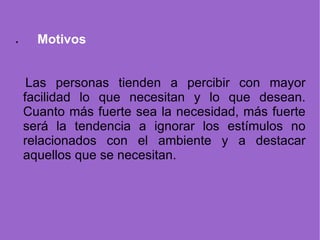 · Motivos   Las personas tienden a percibir con mayor facilidad lo que necesitan y lo que desean. Cuanto más fuerte sea la necesidad, más fuerte será la tendencia a ignorar los estímulos no relacionados con el ambiente y a destacar aquellos que se necesitan. 