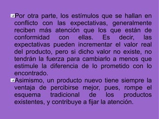 Por otra parte, los estímulos que se hallan en conflicto con las expectativas, generalmente reciben más atención que los que están de conformidad con ellas. Es decir, las expectativas pueden incrementar el valor real del producto, pero si dicho valor no existe, no tendrán la fuerza para cambiarlo a menos que estimule la diferencia de lo prometido con lo encontrado. Asimismo, un producto nuevo tiene siempre la ventaja de percibirse mejor, pues, rompe el esquema tradicional de los productos existentes, y contribuye a fijar la atención. 