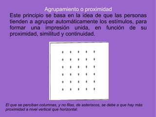 Agrupamiento o proximidad Este principio se basa en la idea de que las personas tienden a agrupar automáticamente los estímulos, para formar una impresión unida, en función de su proximidad, similitud y continuidad. El que se perciban columnas, y no filas, de asteriscos, se debe a que hay más proximidad a nivel vertical que horizontal. 