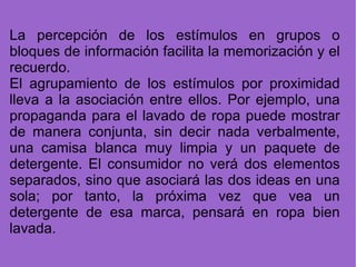 La percepción de los estímulos en grupos o bloques de información facilita la memorización y el recuerdo. El agrupamiento de los estímulos por proximidad lleva a la asociación entre ellos. Por ejemplo, una propaganda para el lavado de ropa puede mostrar de manera conjunta, sin decir nada verbalmente, una camisa blanca muy limpia y un paquete de detergente. El consumidor no verá dos elementos separados, sino que asociará las dos ideas en una sola; por tanto, la próxima vez que vea un detergente de esa marca, pensará en ropa bien lavada. 