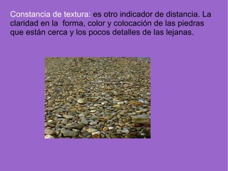 Constancia de textura:  es otro indicador de distancia. La claridad en la  forma, color y colocación de las piedras que están cerca y los pocos detalles de las lejanas. 