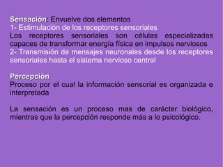 Sensación : Envuelve dos elementos 1- Estimulación de los receptores sensoriales Los receptores sensoriales son células especializadas capaces de transformar energía física en impulsos nerviosos 2- Transmisió n de mensajes neuronales desde los receptores sensoriales hasta  el sistema nervioso central Percepción Proceso por el cual la información sensorial es organizada e interpretada La sensación es un proceso mas de carácter biológico, mientras que la percepción responde más a lo psicológico. 
