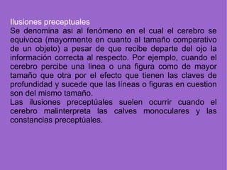 I lusiones preceptuales Se denomina asi al fenómeno en el cual el cerebro se equivoca (mayormente en cuanto al tamaño comparativo de un objeto) a pesar de que recibe departe del ojo la información correcta al respecto. Por ejemplo, cuando el cerebro percibe una linea o una figura como de mayor tamaño que otra por el efecto que tienen las claves de profundidad y sucede que las líneas o figuras en cuestion son del mismo tamaño. Las ilusiones preceptúales suelen ocurrir cuando el cerebro malinterpreta las calves monoculares y las constancias preceptúales. 