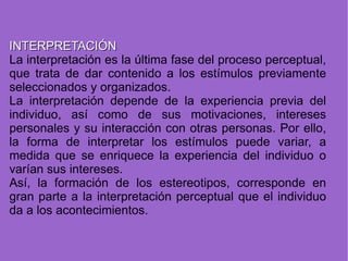 INTERPRETACIÓN La interpretación es la última fase del proceso perceptual, que trata de dar contenido a los estímulos previamente seleccionados y organizados. La interpretación depende de la experiencia previa del individuo, así como de sus motivaciones, intereses personales y su interacción con otras personas. Por ello, la forma de interpretar los estímulos puede variar, a medida que se enriquece la experiencia del individuo o varían sus intereses. Así, la formación de los estereotipos, corresponde en gran parte a la interpretación perceptual que el individuo da a los acontecimientos. 
