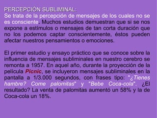 PERCEPCIÓN SUBLIMINAL: Se trata de la percepción de mensajes de los cuales no se es consciente .  Muchos estudios demuestran que si se nos expone a estímulos o mensajes de tan corta duración que no los podemos captar conscientemente, éstos pueden afectar nuestros pensamientos o emociones. El primer estudio y ensayo práctico que se conoce sobre la influencia de mensajes subliminales en nuestro cerebro se remonta a 1957. En aquel año, durante la proyección de la película  Picnic , se incluyeron mensajes subliminales en la pantalla a 1/3.000 segundos, con frases tipo:  " ¿Tienes hambre? Come palomitas " y " Bebe Coca-cola ".  ¿El resultado? La venta de palomitas aumentó un 58% y la de Coca-cola un 18%. 
