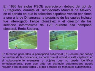 En 1986 las siglas PSOE aparecieron debajo del gol de Butragueño, durante el Campeonato Mundial de México, en el partido en que la selección española venció por cinco a uno a la de Dinamarca, a propósito de las cuales incluso fue interrogado Felipe González y el director de los servicios informativos de TVE durante esa campaña electoral, Enric Sopena. En términos generales la percepción subliminal (PS) ocurre por debajo del umbral de la conciencia, es decir que el individuo está captando en el subconsciente mensajes u objetos que no puede identificar inmediatamente, pero que ante un estímulo determinados puede recurrir a los objetos vistos u oídos a trabes de mensajes subliminales. 