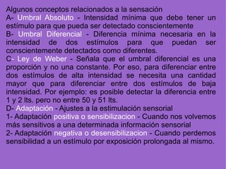 Algunos conceptos relacionados a la sensación A-  Umbral Absoluto  - Intensidad mínima que debe tener un estímulo para que pueda ser detectado conscientemente B-  Umbral Diferencial  - Diferencia mínima necesaria en la intensidad de dos estímulos para que puedan ser conscientemente detectados como diferentes. C - Ley de Weber  - Señala que el umbral diferencial es una proporción y no una constante. Por eso, para diferenciar entre dos estímulos de alta intensidad se necesita una cantidad mayor que para diferenciar entre dos estímulos de baja intensidad. Por ejemplo: es posible detectar la diferencia entre 1 y 2 lts. pero no entre 50 y 51 lts. D-  Adaptación  - Ajustes a la estimulación sensorial 1- Adaptación  positiva o sensibilizacion  - Cuando nos volvemos más sensitivos a una determinada información sensorial 2- Adaptación  negativa o desensibilizacion  - Cuando perdemos sensibilidad a un estímulo por exposición prolongada al mismo. 
