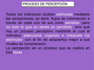 PROCESO DE PERCEPCIÓN Todos los individuos reciben  estímulos  mediante las sensaciones, es decir, flujos de información a través de cada uno de sus cinco  sentidos ; pero  no todo lo que se siente es percibido , sino que hay un proceso perceptivo mediante el cual el individuo  selecciona, organiza e interpreta  los estímulos , con el fin de adaptarlos mejor a sus niveles de comprensión. La percepción es un proceso que se realiza en tres  fases : 