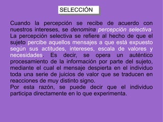 SELECCIÓN Cuando la percepción se recibe de acuerdo con nuestros intereses, se  denomina  percepción selectiva . La percepción selectiva se refiere al hecho de que el sujeto  percibe aquellos mensajes a que está expuesto según sus actitudes, intereses, escala de valores y necesidades . Es decir, se opera un auténtico procesamiento de la información por parte del sujeto, mediante el cual el mensaje despierta en el individuo toda una serie de juicios de valor que se traducen en reacciones de muy distinto signo. Por esta razón, se puede decir que el individuo participa directamente en lo que experimenta.  