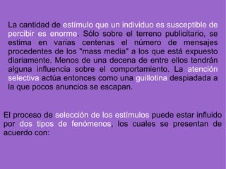 La cantidad de  estímulo que un individuo es susceptible de percibir es enorme . Sólo sobre el terreno publicitario, se estima en varias centenas el número de mensajes procedentes de los "mass media" a los que está expuesto diariamente. Menos de una decena de entre ellos tendrán alguna influencia sobre el comportamiento. La  atención selectiva  actúa entonces como una  guillotina  despiadada a la que pocos anuncios se escapan. El proceso de  selección de los estímulos  puede estar influido por  dos tipos de fenómenos , los cuales se presentan de acuerdo con: 