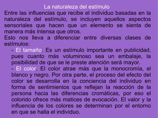 La naturaleza del estímulo   Entre las influencias que recibe el individuo basadas en la naturaleza del estímulo, se incluyen aquellos aspectos sensoriales que hacen que un elemento se sienta de manera más intensa que otros.  Esto nos lleva a diferenciar entre diversas clases de estímulos: -  El tamaño . Es un estímulo importante en publicidad, pues cuanto más voluminoso sea un embalaje, la posibilidad de que se le preste atención será mayor. -  El color . El color atrae más que la monocromía, el blanco y negro. Por otra parte, el proceso del efecto del color se desarrolla en la conciencia del individuo en forma de sentimientos que reflejan la reacción de la persona hacia las diferencias cromáticas, por eso el colorido ofrece más matices de evocación. El valor y la influencia de los colores se determinan por el entorno en que se halla el individuo. 