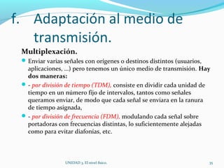 f. Adaptación al medio de
transmisión.
Multiplexación.
Enviar varias señales con orígenes o destinos distintos (usuarios,
aplicaciones, …) pero tenemos un único medio de transmisión. Hay
dos maneras:
- por división de tiempo (TDM), consiste en dividir cada unidad de
tiempo en un número fijo de intervalos, tantos como señales
queramos enviar, de modo que cada señal se enviara en la ranura
de tiempo asignada,
- por división de frecuencia (FDM), modulando cada señal sobre
portadoras con frecuencias distintas, lo suficientemente alejadas
como para evitar diafonías, etc.
UNIDAD 3. El nivel físico. 35
 