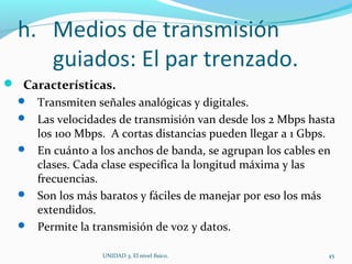 h. Medios de transmisión
guiados: El par trenzado.
 Características.
 Transmiten señales analógicas y digitales.
 Las velocidades de transmisión van desde los 2 Mbps hasta
los 100 Mbps. A cortas distancias pueden llegar a 1 Gbps.
 En cuánto a los anchos de banda, se agrupan los cables en
clases. Cada clase especifica la longitud máxima y las
frecuencias.
 Son los más baratos y fáciles de manejar por eso los más
extendidos.
 Permite la transmisión de voz y datos.
UNIDAD 3. El nivel físico. 45
 
