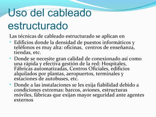 Uso del cableado
estructurado
Las técnicas de cableado estructurado se aplican en
• Edificios donde la densidad de puestos informáticos y
teléfonos es muy alta: oficinas, centros de enseñanza,
tiendas, etc.
• Donde se necesite gran calidad de conexionado así como
una rápida y efectiva gestión de la red: Hospitales,
Fábricas automatizadas, Centros Oficiales, edificios
alquilados por plantas, aeropuertos, terminales y
estaciones de autobuses, etc.
• Donde a las instalaciones se les exija fiabilidad debido a
condiciones extremas: barcos, aviones, estructuras
móviles, fábricas que exijan mayor seguridad ante agentes
externos
 