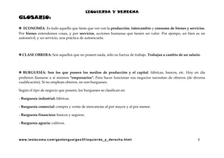 IZQUIERDA Y DERECHA

GLOSARIO:
✲ ECONOMÍA: Es todo aquello que tiene que ver con la producción, intercambio y consumo de bienes y servicios.
Por bienes entendemos cosas, y por servicios, acciones humanas que tienen un valor. Por ejempo, un bien es un
automóvil, y un servicio, una práctica de autoescuela.

✲ CLASE OBRERA: Son aquellos que no poseen nada, sólo su fuerza de trabajo. Trabajan a cambio de un salario.

✲ BURGUESÍA: Son los que poseen los medios de producción y el capital: fábricas, bancos, etc. Hoy en día
prefieren llamarse a sí mismos "empresarios". Para hacer funcionar sus negocios necesitan de obreros (de diversa
cualificación). Si no emplean obreros, no son burgueses.
Según el tipo de negocio que poseen, los burgueses se clasifican en:
- Burguesía industrial: fábricas.
- Burguesía comercial: compra y venta de mercancías al por mayor y al por menor.
- Burguesía financiera: bancos y seguros.
- Burguesía agraria: cultivos.

www.ieslacoma.com/geolengua/geo3f/izquierda_ y_derecha.html

3

 