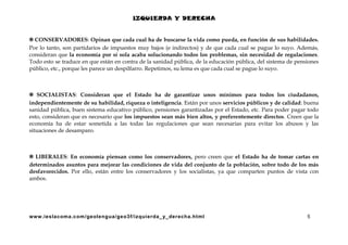 IZQUIERDA Y DERECHA
✲ CONSERVADORES: Opinan que cada cual ha de buscarse la vida como pueda, en función de sus habilidades.
Por lo tanto, son partidarios de impuestos muy bajos (e indirectos) y de que cada cual se pague lo suyo. Además,
consideran que la economía por sí sola acaba solucionando todos los problemas, sin necesidad de regulaciones.
Todo esto se traduce en que están en contra de la sanidad pública, de la educación pública, del sistema de pensiones
público, etc., porque les parece un despilfarro. Repetimos, su lema es que cada cual se pague lo suyo.

✲ SOCIALISTAS: Consideran que el Estado ha de garantizar unos mínimos para todos los ciudadanos,
independientemente de su habilidad, riqueza o inteligencia. Están por unos servicios públicos y de calidad: buena
sanidad pública, buen sistema educativo público, pensiones garantizadas por el Estado, etc. Para poder pagar todo
esto, consideran que es necesario que los impuestos sean más bien altos, y preferentemente directos. Creen que la
economía ha de estar sometida a las todas las regulaciones que sean necesarias para evitar los abusos y las
situaciones de desamparo.

✲ LIBERALES: En economía piensan como los conservadores, pero creen que el Estado ha de tomar cartas en
determinados asuntos para mejorar las condiciones de vida del conjunto de la población, sobre todo de los más
desfavorecidos. Por ello, están entre los conservadores y los socialistas, ya que comparten puntos de vista con
ambos.

www.ieslacoma.com/geolengua/geo3f/izquierda_ y_derecha.html

5

 