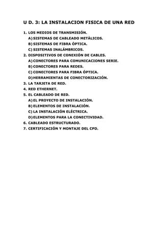U D. 3: LA INSTALACION FISICA DE UNA RED
1. LOS MEDIOS DE TRANSMISIÓN.
A) SISTEMAS DE CABLEADO METÁLICOS.
B) SISTEMAS DE FIBRA ÓPTICA.
C) SISTEMAS INALÁMBRICOS.
2. DISPOSITIVOS DE CONEXIÓN DE CABLES.
A) CONECTORES PARA COMUNICACIONES SERIE.
B) CONECTORES PARA REDES.
C) CONECTORES PARA FIBRA ÓPTICA.
D)HERRAMIENTAS DE CONECTORIZACIÓN.
3. LA TARJETA DE RED.
4. RED ETHERNET.
5. EL CABLEADO DE RED.
A) EL PROYECTO DE INSTALACIÓN.
B) ELEMENTOS DE INSTALACIÓN.
C) LA INSTALACIÓN ELÉCTRICA.
D)ELEMENTOS PARA LA CONECTIVIDAD.
6. CABLEADO ESTRUCTURADO.
7. CERTIFICACIÓN Y MONTAJE DEL CPD.
 
