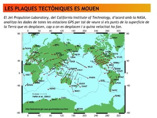 LES PLAQUES TECTÒNIQUES ES MOUEN
El Jet Propulsion Laboratory, del California Institute of Technology, d’acord amb la NASA,
analitza les dades de totes les estacions GPS per tal de veure si els punts de la superfície de
la Terra que es desplacen, cap a on es desplacen i a quina velocitat ho fan.
 