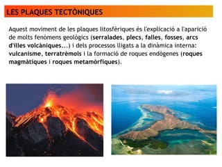 LES PLAQUES TECTÒNIQUES
Aquest moviment de les plaques litosfèriques és l'explicació a l'aparició
de molts fenòmens geològics (serralades, plecs, falles, fosses, arcs
d'illes volcàniques...) i dels processos lligats a la dinàmica interna:
vulcanisme, terratrèmols i la formació de roques endògenes (roques
magmàtiques i roques metamòrfiques).
 