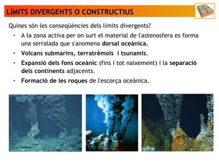 LÍMITS DIVERGENTS O CONSTRUCTIUS
Quines són les conseqüències dels límits divergents?
● A la zona activa per on surt el material de l'astenosfera es forma
una serralada que s'anomena dorsal oceànica.
● Volcans submarins, terratrèmols i tsunamis.
● Expansió dels fons oceànic (fins i tot naixement) i la separació
dels continents adjacents.
● Formació de les roques de l'escorça oceànica.
 