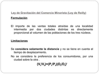 Ley de Gravitación del Comercio Minorista (Ley de Reilly)
Formulación
El importe de las ventas totales atraídas de una localidad
intermedia por dos ciudades distintas es directamente
proporcional al volumen de las poblaciones de los tres núcleos.
Limitaciones
Se considera solamente la distancia y no se tiene en cuenta el
tiempo de desplazamiento.
No se considera la preferencia de los consumidores, por una
ciudad sobre la otra .
(VA/VB)=(PA/PB)(DB/DA)2
 