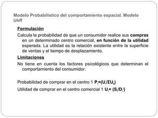 Modelo Probabilístico del comportamiento espacial. Modelo
Uhff
Formulación
Calcula la probabilidad de que un consumidor realice sus compras
en un determinado centro comercial, en función de la utilidad
esperada. La utilidad es la relación existente entre la superficie
de ventas y el tiempo de desplazamiento.
Limitaciones
No tiene en cuenta los factores psicológicos que determinan el
comportamiento del consumidor.
Probabilidad de comprar en el centro 1 P1=(U1/ΣUN)
Utilidad de comprar en el centro comercial 1 U1= (S1/D1
2
)
 