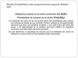 Modelo Probabilístico del comportamiento espacial. Modelo
Uhff
Utilidad de comprar en el centro comercial U1= (S1/D1
2
)
Probabilidad de comprar en el centro P1=(U1/ΣUN)
Los habitantes del sector 23 de una ciudad tienen dos posibilidades para realizar
sus compras de bienes de uso corriente. Primera, comprar en el supermercado
del barrio que tiene una superficie de 600m2
, y que dista 0,3km del centro del
sector, o el hipermercado de la periferia que tiene 6.000m2
de superficie
comercial y que dista 4,8km del centro del barrio.
Se pide determinar el porcentaje de compras que los habitantes del sector 23
realizaran en cada uno de los dos establecimientos comerciales.
 