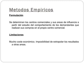 Metodos Empiricos
Formulación
Se determinan los centros comerciales y sus areas de influencia a
partir del estudio del comportamiento de los demandantes que
realizan sus compras en el propio centro comercial.
Limitaciones
Mucho coste económico. Imposibilidad de extrapolar los resultados
a otras areas.
 