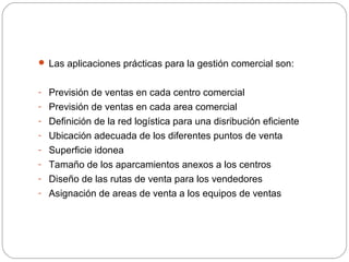  Las aplicaciones prácticas para la gestión comercial son:
- Previsión de ventas en cada centro comercial
- Previsión de ventas en cada area comercial
- Definición de la red logística para una disribución eficiente
- Ubicación adecuada de los diferentes puntos de venta
- Superficie idonea
- Tamaño de los aparcamientos anexos a los centros
- Diseño de las rutas de venta para los vendedores
- Asignación de areas de venta a los equipos de ventas
 