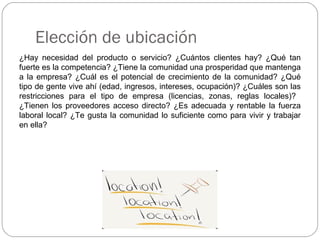 Elección de ubicación
¿Hay necesidad del producto o servicio? ¿Cuántos clientes hay? ¿Qué tan
fuerte es la competencia? ¿Tiene la comunidad una prosperidad que mantenga
a la empresa? ¿Cuál es el potencial de crecimiento de la comunidad? ¿Qué
tipo de gente vive ahí (edad, ingresos, intereses, ocupación)? ¿Cuáles son las
restricciones para el tipo de empresa (licencias, zonas, reglas locales)?
¿Tienen los proveedores acceso directo? ¿Es adecuada y rentable la fuerza
laboral local? ¿Te gusta la comunidad lo suficiente como para vivir y trabajar
en ella?
 