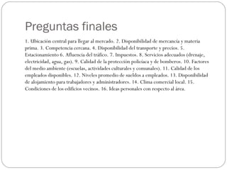 Preguntas finales
1. Ubicación central para llegar al mercado. 2. Disponibilidad de mercancía y materia
prima. 3. Competencia cercana. 4. Disponibilidad del transporte y precios. 5.
Estacionamiento 6. Afluencia del tráfico. 7. Impuestos. 8. Servicios adecuados (drenaje,
electricidad, agua, gas). 9. Calidad de la protección policíaca y de bomberos. 10. Factores
del medio ambiente (escuelas, actividades culturales y comunales). 11. Calidad de los
empleados disponibles. 12. Niveles promedio de sueldos a empleados. 13. Disponibilidad
de alojamiento para trabajadores y administradores. 14. Clima comercial local. 15.
Condiciones de los edificios vecinos. 16. Ideas personales con respecto al área.
 
