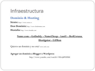 Infraestructura
Dominio & Hosting
Strato: https://www.strato.es
Don Dominio: http://www.dondominio.com
Hostalia: http://www.hostalia.com
Name.com – GoDaddy – NameCheap - 1and1 – RedCoruna
Hostigator - CdMon
Quieres un dominio y no esta? www.sedo.com
Agregar un dominio a Blogger o Wordpress
http://www.youtube.com/watch?v=HGvjkPEHSbE
 