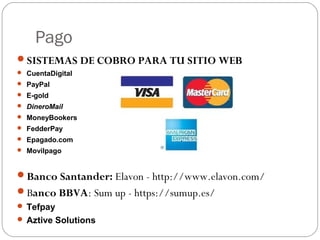 Pago
SISTEMAS DE COBRO PARA TU SITIO WEB
 CuentaDigital
 PayPal
 E-gold
 DineroMail
 MoneyBookers
 FedderPay
 Epagado.com
 Movilpago
Banco Santander: Elavon - http://www.elavon.com/
Banco BBVA: Sum up - https://sumup.es/
 Tefpay
 Aztive Solutions
 