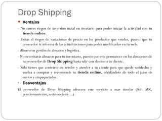 Drop Shipping
 Ventajas
- No corres riegos de inversión incial en invetario para poder iniciar la actividad con tu
tienda online.
- Evitas el riegos de variaciones de precio en los productos que vendes, puesto que tu
proveedor te informa de las actualizaciones para poder modificarlos en tu web.
- Ahorro en gestión de almacén y logística.
- No necesitarás almacen para tu inventario, puesto que este permanece en los almacenes de
tu proveedor de Drop Shipping hasta salir con destino a tu cliente.
- Solo tienes que centrarte en vender y atender a tu cliente para que quede satisfecho y
vuelva a comprar y recomiende tu tienda online, olvidándote de todo el jaleo de
envios y empaquetados.
• Desventajas
El proveedor de Drop Shipping ofrecera este servicio a mas tiendas (Sol: MK,
posicionamiento, redes sociales ...)
 