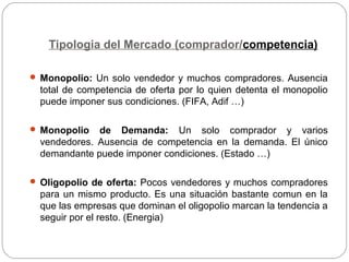 Tipologia del Mercado (comprador/competencia)
 Monopolio: Un solo vendedor y muchos compradores. Ausencia
total de competencia de oferta por lo quien detenta el monopolio
puede imponer sus condiciones. (FIFA, Adif …)
 Monopolio de Demanda: Un solo comprador y varios
vendedores. Ausencia de competencia en la demanda. El único
demandante puede imponer condiciones. (Estado …)
 Oligopolio de oferta: Pocos vendedores y muchos compradores
para un mismo producto. Es una situación bastante comun en la
que las empresas que dominan el oligopolio marcan la tendencia a
seguir por el resto. (Energia)
 