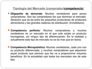 Tipologia del Mercado (comprador/competencia)
 Oligopolio de demanda: Muchos vendedores para pocos
compradores. Son los compradores los que dominan el mercado.
Situación que se da entre los pequeños productores de productos
alimentarios y las grandes cadenas de distribución. (Inmobiliario)
 Competencia perfecta: Muchos compradores y muchos
vendedores en un mercado en el que solo existe un producto
homogeneo, sin ningun tipo de diferenciación. En la realidad y
actualmente este tipo de mercado no se da mas que en teoria.
 Competencia Monopolistica: Muchos vendedores, cada uno con
su producto diferenciado, y muchos compradores que adquieren
aquel producto que piensan que les va a proporcionar mayores
beneficios. En la actualidad casi todos los mercados son de este
tipo.
 
