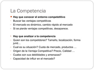 La Competencia
 Hay que conocer el entorno competetitivo
- Buscar las ventajas competitivas
- El mercado es dinámico, cambio rápido al mercado
- Si se pierde ventajas competitivas, desaparece.
• Hay que analizar a la competencia
- Quien son los competidores? Tamaño, localización, forma
jurid…
- Cual es su situación? Cuota de mercado, productos …
- Origen de la Ventaja Competitiva? Precio, Calidad …
- Cuales son sus debilidades y amenazas?
- Capacidad de influir en el mercado?
 