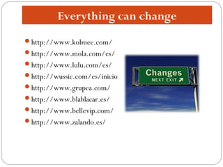 Everything can change
http://www.kolmee.com/
http://www.mola.com/es/
http://www.lulu.com/es/
http://wussic.com/es/inicio
http://www.grupea.com/
http://www.blablacar.es/
http://www.bellevip.com/
http://www.zalando.es/
 