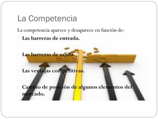 La Competencia
La competencia aparece y desaparece en función de:
- Las barreras de entrada.
- Las barreras de salida.
- Las ventajas competitivas.
- Cambio de posición de algunos elementos del
mercado.
 