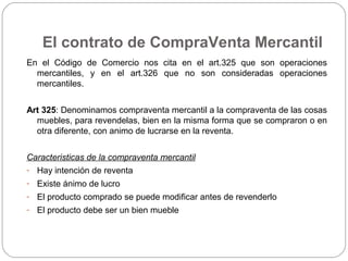 El contrato de CompraVenta Mercantil
En el Código de Comercio nos cita en el art.325 que son operaciones
mercantiles, y en el art.326 que no son consideradas operaciones
mercantiles.
Art 325: Denominamos compraventa mercantil a la compraventa de las cosas
muebles, para revendelas, bien en la misma forma que se compraron o en
otra diferente, con animo de lucrarse en la reventa.
Caracteristicas de la compraventa mercantil
- Hay intención de reventa
- Existe ánimo de lucro
- El producto comprado se puede modificar antes de revenderlo
- El producto debe ser un bien mueble
 