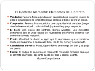 El Contrato Mercantil: Elementos del Contrato
 Vendedor: Persona fisica o juridica con capacidad civil de obrar (mayor de
edad o emancipado no inhabilitado) que entrega el bien y cobra un precio.
 Comprador: Persona fisica o juridica con capacidad civil de obrar (mayor
de edad o emancipado no inhabilitado) que recibe y paga un precio.
 El bien: Bien objeto del contrato. Bienes Muebles. Los inmuebles
comprados con el unico objeto de revenderlos obteniendo beneficio son
objeto de contrato mercantil.
 Precio: Cantidad de dinero o signo que lo represente, que el vendedor
recibe del comprador a cambio del bien. Ha de ser cierto y determinado.
 Condiciones de venta: Plazo, lugar y forma de entrega del bien y de pago
del precio.
 Forma: El codigo de comercio no representa requisitos formales para que
el contrato sea valido, por tanto puede ser oral u escrito. Escrito.
Modelo CompraVenta
 