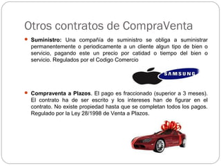 Otros contratos de CompraVenta
 Suministro: Una compañía de suministro se obliga a suministrar
permanentemente o periodicamente a un cliente algun tipo de bien o
servicio, pagando este un precio por catidad o tiempo del bien o
servicio. Regulados por el Codigo Comercio
 Compraventa a Plazos. El pago es fraccionado (superior a 3 meses).
El contrato ha de ser escrito y los intereses han de figurar en el
contrato. No existe propiedad hasta que se completan todos los pagos.
Regulado por la Ley 28/1998 de Venta a Plazos.
 