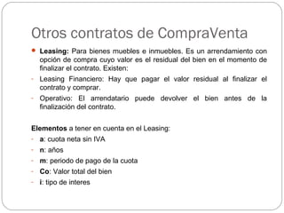 Otros contratos de CompraVenta
 Leasing: Para bienes muebles e inmuebles. Es un arrendamiento con
opción de compra cuyo valor es el residual del bien en el momento de
finalizar el contrato. Existen:
- Leasing Financiero: Hay que pagar el valor residual al finalizar el
contrato y comprar.
- Operativo: El arrendatario puede devolver el bien antes de la
finalización del contrato.
Elementos a tener en cuenta en el Leasing:
- a: cuota neta sin IVA
- n: años
- m: periodo de pago de la cuota
- Co: Valor total del bien
- i: tipo de interes
 