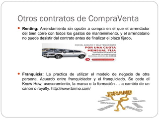 Otros contratos de CompraVenta
 Renting: Arrendamiento sin opción a compra en el que el arrendador
del bien corre con todos los gastos de mantenimiento, y el arrendatario
no puede desistir del contrato antes de finalizar el plazo fijado.
 Franquicia: La practica de utilizar el modelo de negocio de otra
persona. Acuerdo entre franquiciador y el franquiciado. Se cede el
Know How, asesoramiento, la marca o la formación … a cambio de un
canon o royalty. http://www.tormo.com/
 
