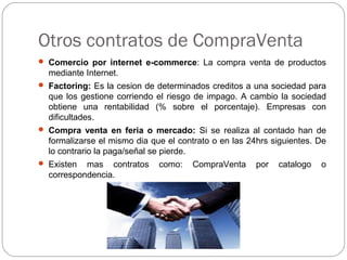 Otros contratos de CompraVenta
 Comercio por internet e-commerce: La compra venta de productos
mediante Internet.
 Factoring: Es la cesion de determinados creditos a una sociedad para
que los gestione corriendo el riesgo de impago. A cambio la sociedad
obtiene una rentabilidad (% sobre el porcentaje). Empresas con
dificultades.
 Compra venta en feria o mercado: Si se realiza al contado han de
formalizarse el mismo dia que el contrato o en las 24hrs siguientes. De
lo contrario la paga/señal se pierde.
 Existen mas contratos como: CompraVenta por catalogo o
correspondencia.
 