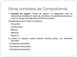 Otros contratos de CompraVenta
 Contrato de seguro: “Poliza de seguro”, el asegurador (Cia) se
compromete mediante el cobro de una prima al contratante (persona) a
cubrir un riesgo del asegurado previsto en la poliza.
Caracteristicas de la Poliza de Seguros:
- Por escrito
- Consensuado
- Bilateral
- Adhesion
- Buena fe
La poliza de seguros puede contener disintas partes, con diferentes
clausulas:
- Condiciones Generales
- Condiciones Particulares
- Condiciones Especiales
 